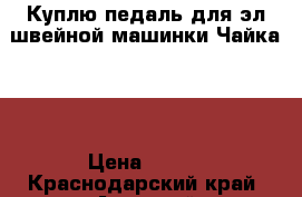 Куплю педаль для эл.швейной машинки Чайка134 › Цена ­ 500 - Краснодарский край, Анапский р-н, Анапа г. Электро-Техника » Бытовая техника   